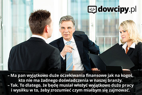 Rozmowa kwalifikacyjna:
– Ma pan wyjątkowo duże oczekiwania finansowe jak na kogoś, kto nie ma żadnego doświadczenia w naszej branży.
– Tak. To dlatego, że będę musiał włożyć wyjątkowo dużo pracy i wysiłku w to, żeby zrozumieć czym miałbym się zajmować.